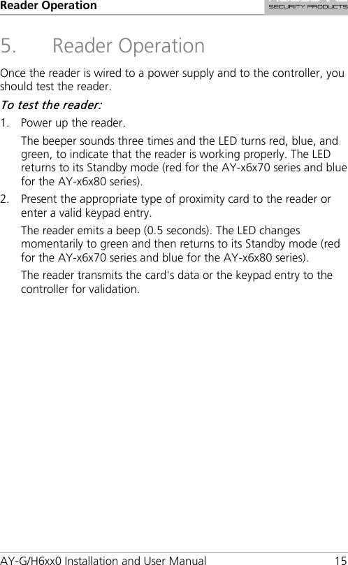 Reader Operation AY-G/H6xx0 Installation and User Manual 15 5. Reader Operation Once the reader is wired to a power supply and to the controller, you should test the reader. To test the reader: 1. Power up the reader. The beeper sounds three times and the LED turns red, blue, and green, to indicate that the reader is working properly. The LED returns to its Standby mode (red for the AY-x6x70 series and blue for the AY-x6x80 series). 2. Present the appropriate type of proximity card to the reader or enter a valid keypad entry. The reader emits a beep (0.5 seconds). The LED changes momentarily to green and then returns to its Standby mode (red for the AY-x6x70 series and blue for the AY-x6x80 series). The reader transmits the card&apos;s data or the keypad entry to the controller for validation.     