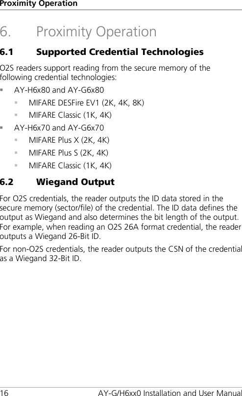 Proximity Operation 16 AY-G/H6xx0 Installation and User Manual 6. Proximity Operation 6.1 Supported Credential Technologies O2S readers support reading from the secure memory of the following credential technologies:  AY-H6x80 and AY-G6x80  MIFARE DESFire EV1 (2K, 4K, 8K)  MIFARE Classic (1K, 4K)  AY-H6x70 and AY-G6x70  MIFARE Plus X (2K, 4K)  MIFARE Plus S (2K, 4K)  MIFARE Classic (1K, 4K) 6.2 Wiegand Output For O2S credentials, the reader outputs the ID data stored in the secure memory (sector/file) of the credential. The ID data defines the output as Wiegand and also determines the bit length of the output. For example, when reading an O2S 26A format credential, the reader outputs a Wiegand 26-Bit ID. For non-O2S credentials, the reader outputs the CSN of the credential as a Wiegand 32-Bit ID.  