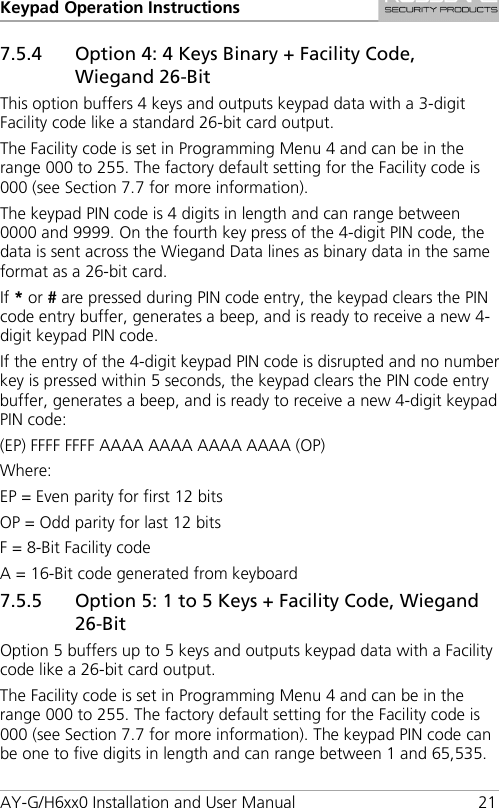 Keypad Operation Instructions AY-G/H6xx0 Installation and User Manual 21 7.5.4 Option 4: 4 Keys Binary + Facility Code, Wiegand 26-Bit This option buffers 4 keys and outputs keypad data with a 3-digit Facility code like a standard 26-bit card output. The Facility code is set in Programming Menu 4 and can be in the range 000 to 255. The factory default setting for the Facility code is 000 (see Section  7.7 for more information). The keypad PIN code is 4 digits in length and can range between 0000 and 9999. On the fourth key press of the 4-digit PIN code, the data is sent across the Wiegand Data lines as binary data in the same format as a 26-bit card. If * or # are pressed during PIN code entry, the keypad clears the PIN code entry buffer, generates a beep, and is ready to receive a new 4-digit keypad PIN code. If the entry of the 4-digit keypad PIN code is disrupted and no number key is pressed within 5 seconds, the keypad clears the PIN code entry buffer, generates a beep, and is ready to receive a new 4-digit keypad PIN code: (EP) FFFF FFFF AAAA AAAA AAAA AAAA (OP) Where: EP = Even parity for first 12 bits OP = Odd parity for last 12 bits F = 8-Bit Facility code A = 16-Bit code generated from keyboard 7.5.5 Option 5: 1 to 5 Keys + Facility Code, Wiegand 26-Bit Option 5 buffers up to 5 keys and outputs keypad data with a Facility code like a 26-bit card output. The Facility code is set in Programming Menu 4 and can be in the range 000 to 255. The factory default setting for the Facility code is 000 (see Section  7.7 for more information). The keypad PIN code can be one to five digits in length and can range between 1 and 65,535. 