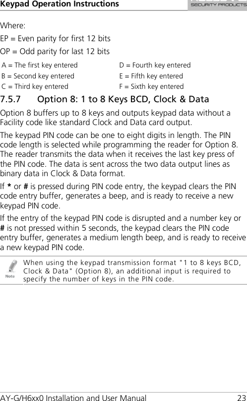 Keypad Operation Instructions AY-G/H6xx0 Installation and User Manual 23 Where: EP = Even parity for first 12 bits OP = Odd parity for last 12 bits A = The first key entered D = Fourth key entered B = Second key entered E = Fifth key entered C = Third key entered F = Sixth key entered 7.5.7 Option 8: 1 to 8 Keys BCD, Clock &amp; Data Option 8 buffers up to 8 keys and outputs keypad data without a Facility code like standard Clock and Data card output. The keypad PIN code can be one to eight digits in length. The PIN code length is selected while programming the reader for Option 8. The reader transmits the data when it receives the last key press of the PIN code. The data is sent across the two data output lines as binary data in Clock &amp; Data format. If * or # is pressed during PIN code entry, the keypad clears the PIN code entry buffer, generates a beep, and is ready to receive a new keypad PIN code. If the entry of the keypad PIN code is disrupted and a number key or # is not pressed within 5 seconds, the keypad clears the PIN code entry buffer, generates a medium length beep, and is ready to receive a new keypad PIN code.  When using the keypad transmission format &quot;1 to 8 keys BCD, Clock &amp; Data&quot; (Option 8), an additional input is required to specify the number of keys in the PIN code. 