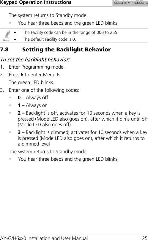 Keypad Operation Instructions AY-G/H6xx0 Installation and User Manual 25 The system returns to Standby mode.  You hear three beeps and the green LED blinks  • The Facility code can be in the range of 000 to 255. • The default Facility code is 0. 7.8 Setting the Backlight Behavior To set the backlight behavior: 1. Enter Programming mode. 2. Press 6 to enter Menu 6. The green LED blinks. 3. Enter one of the following codes:  0 – Always off  1 – Always on  2 – Backlight is off, activates for 10 seconds when a key is pressed (Mode LED also goes on), after which it dims until off (Mode LED also goes off)  3 – Backlight is dimmed, activates for 10 seconds when a key is pressed (Mode LED also goes on), after which it returns to a dimmed level The system returns to Standby mode.  You hear three beeps and the green LED blinks 