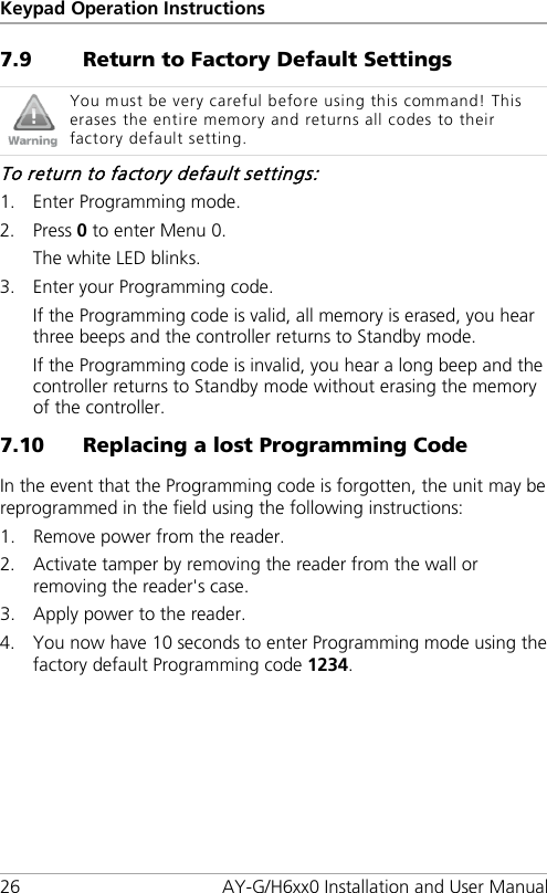 Keypad Operation Instructions 26 AY-G/H6xx0 Installation and User Manual 7.9 Return to Factory Default Settings  You must be very careful before using this command! This erases the entire memory and returns all codes to their factory default setting. To return to factory default settings: 1. Enter Programming mode. 2. Press 0 to enter Menu 0. The white LED blinks. 3. Enter your Programming code. If the Programming code is valid, all memory is erased, you hear three beeps and the controller returns to Standby mode. If the Programming code is invalid, you hear a long beep and the controller returns to Standby mode without erasing the memory of the controller. 7.10 Replacing a lost Programming Code In the event that the Programming code is forgotten, the unit  may be reprogrammed in the field using the following instructions: 1. Remove power from the reader. 2. Activate tamper by removing the reader from the wall or removing the reader&apos;s case. 3. Apply power to the reader. 4. You now have 10 seconds to enter Programming mode using the factory default Programming code 1234.  