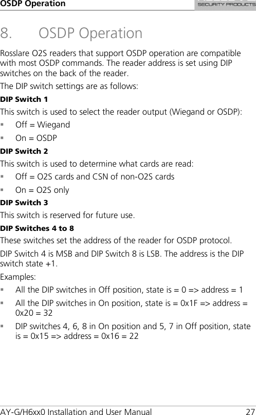 OSDP Operation AY-G/H6xx0 Installation and User Manual 27 8. OSDP Operation Rosslare O2S readers that support OSDP operation are compatible with most OSDP commands. The reader address is set using DIP switches on the back of the reader. The DIP switch settings are as follows: DIP Switch 1 This switch is used to select the reader output (Wiegand or OSDP):  Off = Wiegand  On = OSDP DIP Switch 2 This switch is used to determine what cards are read:  Off = O2S cards and CSN of non-O2S cards  On = O2S only DIP Switch 3 This switch is reserved for future use. DIP Switches 4 to 8 These switches set the address of the reader for OSDP protocol. DIP Switch 4 is MSB and DIP Switch 8 is LSB. The address is the DIP switch state +1. Examples:  All the DIP switches in Off position, state is = 0 =&gt; address = 1  All the DIP switches in On position, state is = 0x1F =&gt; address = 0x20 = 32  DIP switches 4, 6, 8 in On position and 5, 7 in Off position, state is = 0x15 =&gt; address = 0x16 = 22  