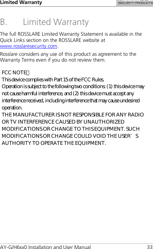 Limited Warranty AY-G/H6xx0 Installation and User Manual 33 B. Limited Warranty The full ROSSLARE Limited Warranty Statement is available in the Quick Links section on the ROSSLARE website at www.rosslaresecurity.com. Rosslare considers any use of this product as agreement to the Warranty Terms even if you do not review them. FCC NOTE： This device complies with Part 15 of the FCC Rules. Operation is subject to the following two conditions: (1) this device may not cause harmful interference, and (2) this device must accept any interference received, including interference that may cause undesired operation. THE MANUFACTURER IS NOT RESPONSIBLE FOR ANY RADIO OR TV INTERFERENCE CAUSED BY UNAUTHORIZED MODIFICATIONS OR CHANGE TO THIS EQUIPMENT. SUCH MODIFICATIONS OR CHANGE COULD VOID THE USER’S AUTHORITY TO OPERATE THE EQUIPMENT. 
