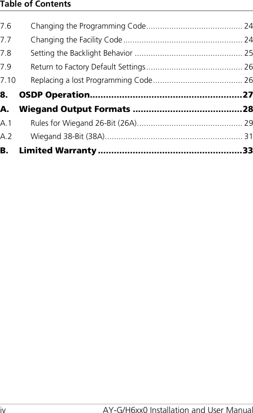 Table of Contents iv AY-G/H6xx0 Installation and User Manual 7.6 Changing the Programming Code .......................................... 24 7.7 Changing the Facility Code .................................................... 24 7.8 Setting the Backlight Behavior ............................................... 25 7.9 Return to Factory Default Settings .......................................... 26 7.10 Replacing a lost Programming Code ....................................... 26 8. OSDP Operation ......................................................... 27 A. Wiegand Output Formats ......................................... 28 A.1 Rules for Wiegand 26-Bit (26A) .............................................. 29 A.2 Wiegand 38-Bit (38A) ............................................................ 31 B. Limited Warranty ...................................................... 33 