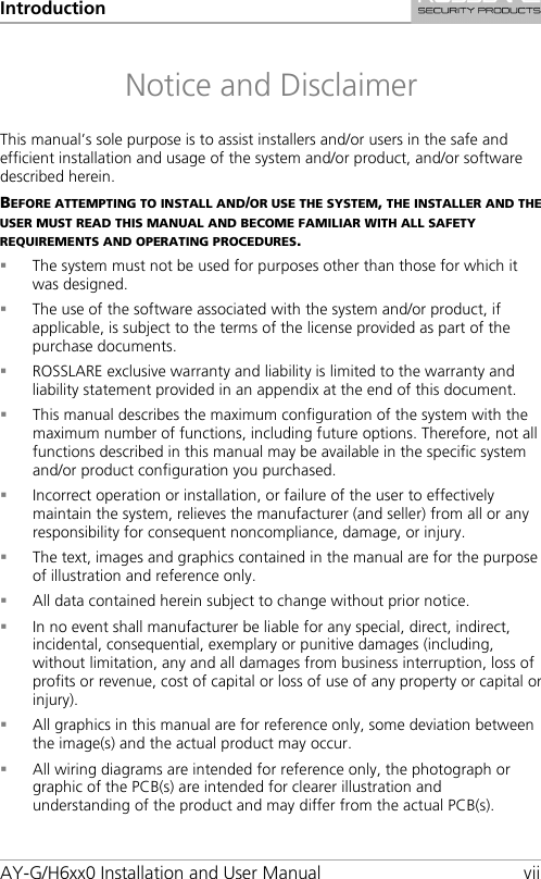 Introduction AY-G/H6xx0 Installation and User Manual vii Notice and Disclaimer This manual’s sole purpose is to assist installers and/or users in the safe and efficient installation and usage of the system and/or product, and/or software described herein. BEFORE ATTEMPTING TO INSTALL AND/OR USE THE SYSTEM, THE INSTALLER AND THE USER MUST READ THIS MANUAL AND BECOME FAMILIAR WITH ALL SAFETY REQUIREMENTS AND OPERATING PROCEDURES.  The system must not be used for purposes other than those for which it was designed.  The use of the software associated with the system and/or product, if applicable, is subject to the terms of the license provided as part of the purchase documents.  ROSSLARE exclusive warranty and liability is limited to the warranty and liability statement provided in an appendix at the end of this document.  This manual describes the maximum configuration of the system with the maximum number of functions, including future options. Therefore, not all functions described in this manual may be available in the specific system and/or product configuration you purchased.  Incorrect operation or installation, or failure of the user to effectively maintain the system, relieves the manufacturer (and seller) from all or any responsibility for consequent noncompliance, damage, or injury.  The text, images and graphics contained in the manual are for the purpose of illustration and reference only.  All data contained herein subject to change without prior notice.  In no event shall manufacturer be liable for any special, direct, indirect, incidental, consequential, exemplary or punitive damages (including, without limitation, any and all damages from business interruption, loss of profits or revenue, cost of capital or loss of use of any property or capital or injury).  All graphics in this manual are for reference only, some deviation between the image(s) and the actual product may occur.  All wiring diagrams are intended for reference only, the photograph or graphic of the PCB(s) are intended for clearer illustration and understanding of the product and may differ from the actual PCB(s).