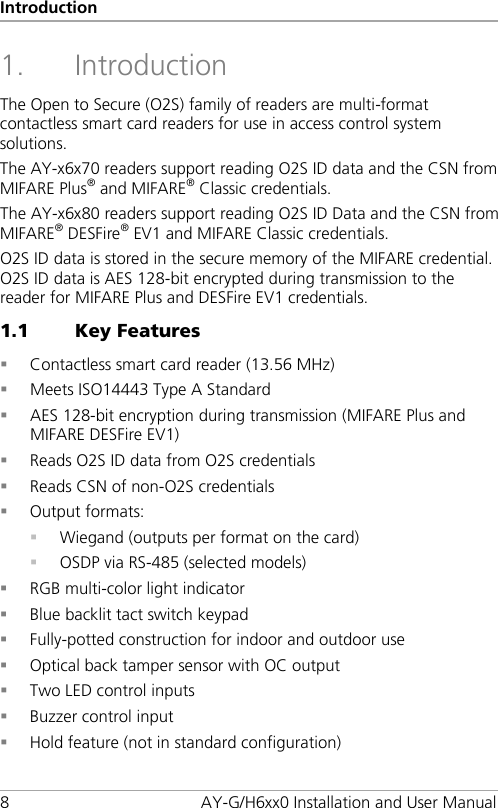 Introduction 8  AY-G/H6xx0 Installation and User Manual 1. Introduction The Open to Secure (O2S) family of readers are multi-format contactless smart card readers for use in access control system solutions. The AY-x6x70 readers support reading O2S ID data and the CSN from MIFARE Plus® and MIFARE® Classic credentials. The AY-x6x80 readers support reading O2S ID Data and the CSN from MIFARE® DESFire® EV1 and MIFARE Classic credentials. O2S ID data is stored in the secure memory of the MIFARE credential.  O2S ID data is AES 128-bit encrypted during transmission to the reader for MIFARE Plus and DESFire EV1 credentials. 1.1 Key Features  Contactless smart card reader (13.56 MHz)  Meets ISO14443 Type A Standard  AES 128-bit encryption during transmission (MIFARE Plus and MIFARE DESFire EV1)  Reads O2S ID data from O2S credentials  Reads CSN of non-O2S credentials  Output formats:  Wiegand (outputs per format on the card)  OSDP via RS-485 (selected models)  RGB multi-color light indicator  Blue backlit tact switch keypad  Fully-potted construction for indoor and outdoor use  Optical back tamper sensor with OC output  Two LED control inputs  Buzzer control input  Hold feature (not in standard configuration) 