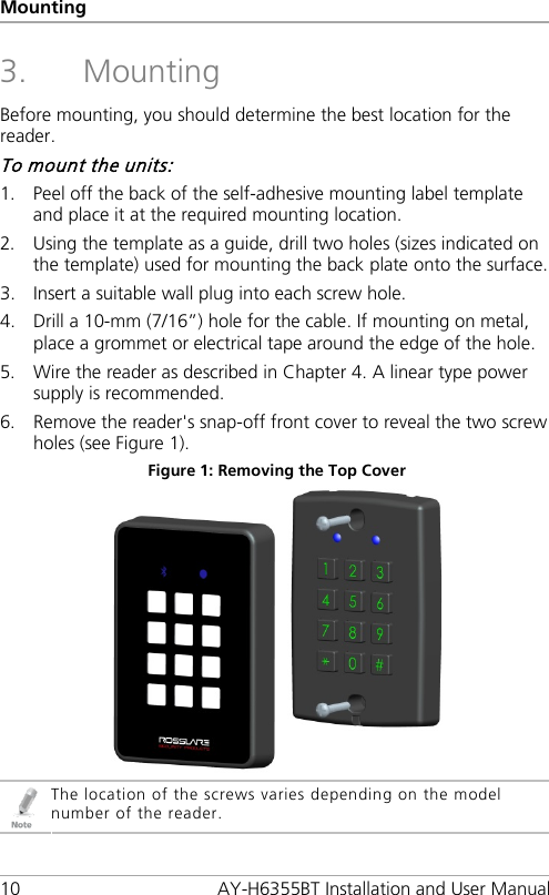 Mounting 10 AY-H6355BT Installation and User Manual 3. Mounting Before mounting, you should determine the best location for the reader. To mount the units: 1. Peel off the back of the self-adhesive mounting label template and place it at the required mounting location. 2. Using the template as a guide, drill two holes (sizes indicated on the template) used for mounting the back plate onto the surface. 3. Insert a suitable wall plug into each screw hole. 4. Drill a 10-mm (7/16”) hole for the cable. If mounting on metal, place a grommet or electrical tape around the edge of the hole. 5. Wire the reader as described in Chapter  4. A linear type power supply is recommended. 6. Remove the reader&apos;s snap-off front cover to reveal the two screw holes (see Figure 1). Figure 1: Removing the Top Cover   The location of the screws varies depending on the model number of the reader. 