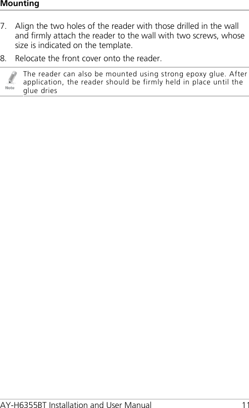 Mounting AY-H6355BT Installation and User Manual 11 7. Align the two holes of the reader with those drilled in the wall and firmly attach the reader to the wall with two screws, whose size is indicated on the template. 8. Relocate the front cover onto the reader.  The reader can also be mounted using strong epoxy glue. After application, the reader should be firmly held in place until the glue dries  