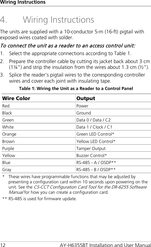 Wiring Instructions 12  AY-H6355BT Installation and User Manual 4. Wiring Instructions The units are supplied with a 10-conductor 5-m (16-ft) pigtail with exposed wires coated with solder. To connect the unit as a reader to an access control unit: 1. Select the appropriate connections according to Table 1. 2. Prepare the controller cable by cutting its jacket back about 3 cm (1¼&quot;) and strip the insulation from the wires about 1.3 cm (½&quot;). 3. Splice the reader’s pigtail wires to the corresponding controller wires and cover each joint with insulating tape. Table 1: Wiring the Unit as a Reader to a Control Panel Wire Color Output Red Power Black Ground Green  Data 0 / Data / C2 White Data 1 / Clock / C1 Orange Green LED Control* Brown Yellow LED Control* Purple  Tamper Output Yellow Buzzer Control* Blue RS-485 - A / OSDP** Gray RS-485 - B / OSDP** *  These wires have programmable functions that may be adjusted by presenting a configuration card within 10 seconds upon powering on the unit. See the CS-CCT Configuration Card Tool for the DR-6255 Software Manual for how you can create a configuration card. ** RS-485 is used for firmware update.  