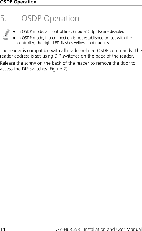 OSDP Operation 14 AY-H6355BT Installation and User Manual 5. OSDP Operation  • In OSDP mode, all control lines (Inputs/Outputs) are disabled. • In OSDP mode, if a connection is not established or lost with the controller, the right LED flashes yellow continuously. The reader is compatible with all reader-related OSDP commands. The reader address is set using DIP switches on the back of the reader. Release the screw on the back of the reader to remove the door to access the DIP switches (Figure 2). 