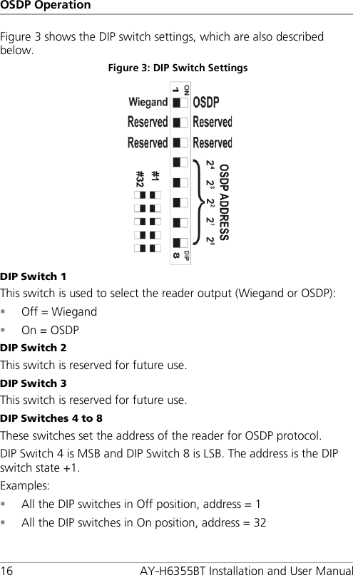 OSDP Operation 16 AY-H6355BT Installation and User Manual Figure 3 shows the DIP switch settings, which are also described below. Figure 3: DIP Switch Settings  DIP Switch 1 This switch is used to select the reader output (Wiegand or OSDP):  Off = Wiegand  On = OSDP DIP Switch 2 This switch is reserved for future use. DIP Switch 3 This switch is reserved for future use. DIP Switches 4 to 8 These switches set the address of the reader for OSDP protocol. DIP Switch 4 is MSB and DIP Switch 8 is LSB. The address is the DIP switch state +1. Examples:  All the DIP switches in Off position, address = 1  All the DIP switches in On position, address = 32 