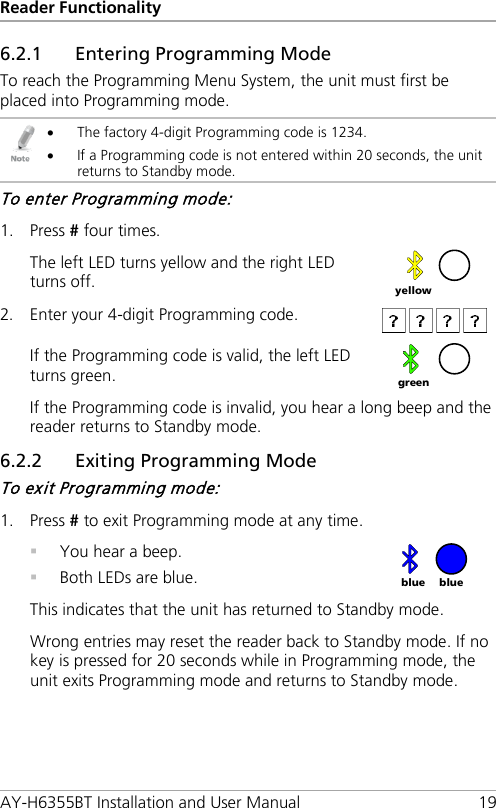 Reader Functionality AY-H6355BT Installation and User Manual 19 6.2.1 Entering Programming Mode To reach the Programming Menu System, the unit must first be placed into Programming mode.  • The factory 4-digit Programming code is 1234. • If a Programming code is not entered within 20 seconds, the unit returns to Standby mode. To enter Programming mode: 1. Press # four times.  The left LED turns yellow and the right LED turns off.   2. Enter your 4-digit Programming code.  If the Programming code is valid, the left LED turns green.   If the Programming code is invalid, you hear a long beep and the reader returns to Standby mode. 6.2.2 Exiting Programming Mode To exit Programming mode: 1. Press # to exit Programming mode at any time.  You hear a beep.  Both LEDs are blue.   This indicates that the unit has returned to Standby mode. Wrong entries may reset the reader back to Standby mode. If no key is pressed for 20 seconds while in Programming mode, the unit exits Programming mode and returns to Standby mode.  yellow  green blue blue 