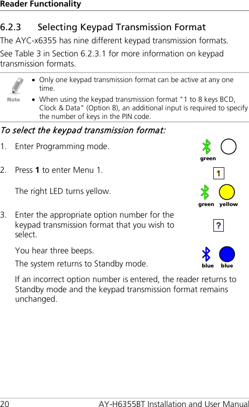 Reader Functionality 20 AY-H6355BT Installation and User Manual 6.2.3 Selecting Keypad Transmission Format The AYC-x6355 has nine different keypad transmission formats. See Table 3 in Section  6.2.3.1 for more information on keypad transmission formats.  • Only one keypad transmission format can be active at any one time. • When using the keypad transmission format &quot;1 to 8 keys BCD, Clock &amp; Data&quot; (Option 8), an additional input is required to specify the number of keys in the PIN code. To select the keypad transmission format: 1. Enter Programming mode.  2. Press 1 to enter Menu 1.  The right LED turns yellow.  3. Enter the appropriate option number for the keypad transmission format that you wish to select.   You hear three beeps. The system returns to Standby mode.   If an incorrect option number is entered, the reader returns to Standby mode and the keypad transmission format remains unchanged.  green yellow green blue blue 