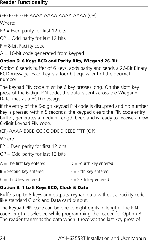 Reader Functionality 24 AY-H6355BT Installation and User Manual (EP) FFFF FFFF AAAA AAAA AAAA AAAA (OP) Where: EP = Even parity for first 12 bits OP = Odd parity for last 12 bits F = 8-bit Facility code A = 16-bit code generated from keypad Option 6: 6 Keys BCD and Parity Bits, Wiegand 26-Bit Option 6 sends buffer of 6 keys, adds parity and sends a 26-Bit Binary BCD message. Each key is a four bit equivalent of the decimal number. The keypad PIN code must be 6 key presses long. On the sixth key press of the 6-digit PIN code, the data is sent across the Wiegand Data lines as a BCD message. If the entry of the 6-digit keypad PIN code is disrupted and no number key is pressed within 5 seconds, the keypad clears the PIN code entry buffer, generates a medium length beep and is ready to receive a new 6-digit keypad PIN code. (EP) AAAA BBBB CCCC DDDD EEEE FFFF (OP) Where: EP = Even parity for first 12 bits OP = Odd parity for last 12 bits A = The first key entered D = Fourth key entered B = Second key entered E = Fifth key entered C = Third key entered F = Sixth key entered Option 8: 1 to 8 Keys BCD, Clock &amp; Data Buffers up to 8 keys and outputs keypad data without a Facility code like standard Clock and Data card output. The keypad PIN code can be one to eight digits in length. The PIN code length is selected while programming the reader for Option 8. The reader transmits the data when it receives the last key press of 