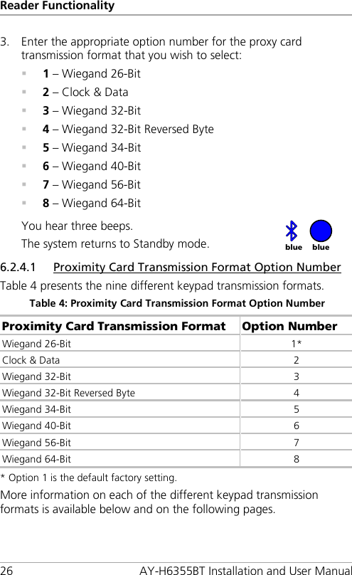 Reader Functionality 26 AY-H6355BT Installation and User Manual 3. Enter the appropriate option number for the proxy card transmission format that you wish to select:  1 – Wiegand 26-Bit  2 – Clock &amp; Data  3 – Wiegand 32-Bit  4 – Wiegand 32-Bit Reversed Byte  5 – Wiegand 34-Bit  6 – Wiegand 40-Bit  7 – Wiegand 56-Bit  8 – Wiegand 64-Bit You hear three beeps. The system returns to Standby mode.   6.2.4.1 Proximity Card Transmission Format Option Number Table 4 presents the nine different keypad transmission formats. Table 4: Proximity Card Transmission Format Option Number Proximity Card Transmission Format Option Number Wiegand 26-Bit 1* Clock &amp; Data  2 Wiegand 32-Bit  3 Wiegand 32-Bit Reversed Byte  4 Wiegand 34-Bit  5 Wiegand 40-Bit  6 Wiegand 56-Bit  7 Wiegand 64-Bit  8 * Option 1 is the default factory setting. More information on each of the different keypad transmission formats is available below and on the following pages. blue blue 