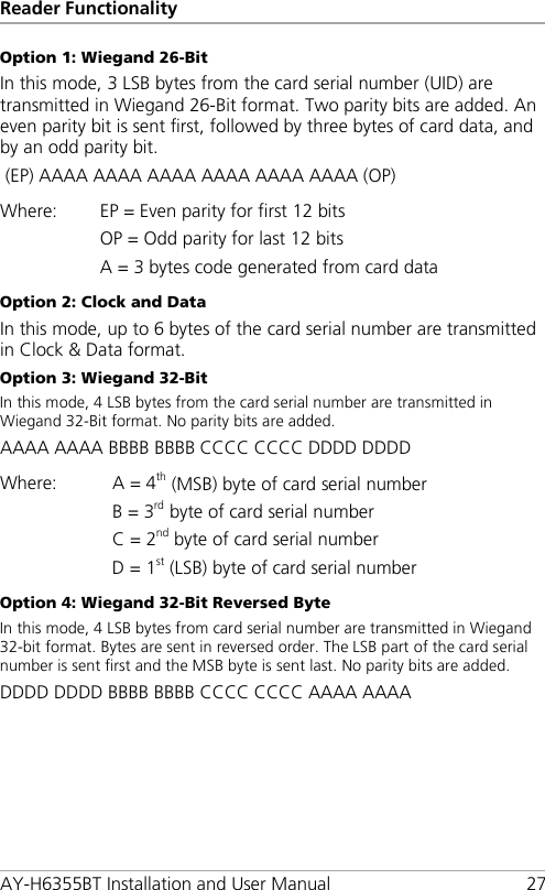 Reader Functionality AY-H6355BT Installation and User Manual 27 Option 1: Wiegand 26-Bit In this mode, 3 LSB bytes from the card serial number (UID) are transmitted in Wiegand 26-Bit format. Two parity bits are added. An even parity bit is sent first, followed by three bytes of card data, and by an odd parity bit.  (EP) AAAA AAAA AAAA AAAA AAAA AAAA (OP) Where: EP = Even parity for first 12 bits OP = Odd parity for last 12 bits A = 3 bytes code generated from card data Option 2: Clock and Data In this mode, up to 6 bytes of the card serial number are transmitted in Clock &amp; Data format. Option 3: Wiegand 32-Bit In this mode, 4 LSB bytes from the card serial number are transmitted in Wiegand 32-Bit format. No parity bits are added. AAAA AAAA BBBB BBBB CCCC CCCC DDDD DDDD Where: A = 4th (MSB) byte of card serial number B = 3rd byte of card serial number C = 2nd byte of card serial number D = 1st (LSB) byte of card serial number Option 4: Wiegand 32-Bit Reversed Byte In this mode, 4 LSB bytes from card serial number are transmitted in Wiegand 32-bit format. Bytes are sent in reversed order. The LSB part of the card serial number is sent first and the MSB byte is sent last. No parity bits are added. DDDD DDDD BBBB BBBB CCCC CCCC AAAA AAAA 