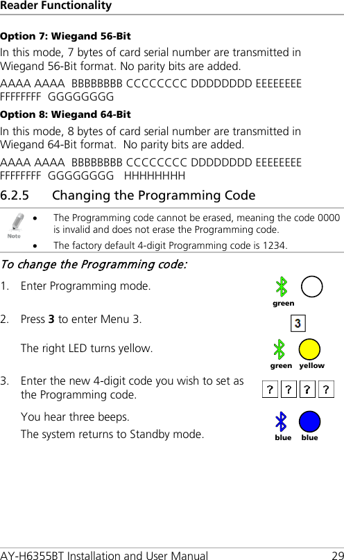 Reader Functionality AY-H6355BT Installation and User Manual 29 Option 7: Wiegand 56-Bit In this mode, 7 bytes of card serial number are transmitted in Wiegand 56-Bit format. No parity bits are added. AAAA AAAA  BBBBBBBB CCCCCCCC DDDDDDDD EEEEEEEE  FFFFFFFF  GGGGGGGG Option 8: Wiegand 64-Bit In this mode, 8 bytes of card serial number are transmitted in Wiegand 64-Bit format.  No parity bits are added. AAAA AAAA  BBBBBBBB CCCCCCCC DDDDDDDD EEEEEEEE  FFFFFFFF  GGGGGGGG   HHHHHHHH 6.2.5 Changing the Programming Code  • The Programming code cannot be erased, meaning the code 0000 is invalid and does not erase the Programming code. • The factory default 4-digit Programming code is 1234. To change the Programming code: 1. Enter Programming mode.  2. Press 3 to enter Menu 3.   The right LED turns yellow.  3. Enter the new 4-digit code you wish to set as the Programming code.  You hear three beeps. The system returns to Standby mode.    green yellow green blue blue 