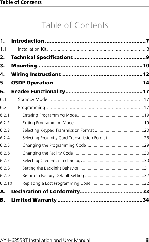 Table of Contents AY-H6355BT Installation and User Manual iii Table of Contents 1. Introduction ................................................................ 7 1.1 Installation Kit ......................................................................... 8 2. Technical Specifications .............................................. 9 3. Mounting ................................................................... 10 4. Wiring Instructions ................................................... 12 5. OSDP Operation ......................................................... 14 6. Reader Functionality ................................................. 17 6.1 Standby Mode ...................................................................... 17 6.2 Programming ........................................................................ 17 6.2.1 Entering Programming Mode ........................................................ 19 6.2.2 Exiting Programming Mode .......................................................... 19 6.2.3 Selecting Keypad Transmission Format ......................................... 20 6.2.4 Selecting Proximity Card Transmission Format .............................. 25 6.2.5 Changing the Programming Code ................................................ 29 6.2.6 Changing the Facility Code ........................................................... 30 6.2.7 Selecting Credential Technology ................................................... 30 6.2.8 Setting the Backlight Behavior ...................................................... 31 6.2.9 Return to Factory Default Settings ................................................ 32 6.2.10 Replacing a Lost Programming Code ............................................ 32 A. Declaration of Conformity........................................ 33 B. Limited Warranty ...................................................... 34 