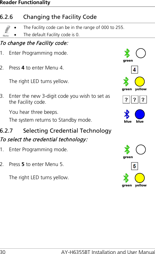 Reader Functionality 30 AY-H6355BT Installation and User Manual 6.2.6 Changing the Facility Code  • The Facility code can be in the range of 000 to 255. • The default Facility code is 0. To change the Facility code: 1. Enter Programming mode.  2. Press 4 to enter Menu 4.  The right LED turns yellow.  3. Enter the new 3-digit code you wish to set as the Facility code.  You hear three beeps. The system returns to Standby mode.   6.2.7 Selecting Credential Technology To select the credential technology: 1. Enter Programming mode.  2. Press 5 to enter Menu 5.  The right LED turns yellow.   green yellow green blue blue  green yellow green 