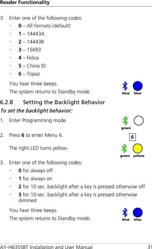 Reader Functionality AY-H6355BT Installation and User Manual 31 3. Enter one of the following codes:  0 – All formats (default)  1 – 14443A  2 – 14443B  3 – 15693  4 – Felica  5 – China ID  6 – Topaz You hear three beeps. The system returns to Standby mode.  6.2.8 Setting the Backlight Behavior To set the backlight behavior: 1. Enter Programming mode.  2. Press 6 to enter Menu 6.  The right LED turns yellow.  3. Enter one of the following codes:  0 for always off  1 for always on  2 for 10 sec. backlight after a key is pressed otherwise off  3 for 10 sec. backlight after a key is pressed otherwise dimmed You hear three beeps. The system returns to Standby mode.   blue blue  green yellow green blue blue 