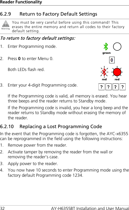 Reader Functionality 32 AY-H6355BT Installation and User Manual 6.2.9 Return to Factory Default Settings  You must be very careful before using this command! This erases the entire memory and return all codes to their factory default setting. To return to factory default settings: 1. Enter Programming mode.  2. Press 0 to enter Menu 0.  Both LEDs flash red.  3. Enter your 4-digit Programming code.   If the Programming code is valid, all memory is erased. You hear three beeps and the reader returns to Standby mode. If the Programming code is invalid, you hear a long beep and the reader returns to Standby mode without erasing the memory of the reader. 6.2.10 Replacing a Lost Programming Code In the event that the Programming code is forgotten, the AYC-x6355 can be reprogrammed in the field using the following instructions: 1. Remove power from the reader. 2. Activate tamper by removing the reader from the wall or removing the reader&apos;s case. 3. Apply power to the reader. 4. You now have 10 seconds to enter Programming mode using the factory default Programming code 1234.   green red red 