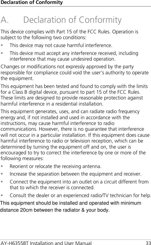 Declaration of Conformity AY-H6355BT Installation and User Manual 33 A. Declaration of Conformity This device complies with Part 15 of the FCC Rules. Operation is subject to the following two conditions:  This device may not cause harmful interference.  This device must accept any interference received, including interference that may cause undesired operation. Changes or modifications not expressly approved by the party responsible for compliance could void the user&apos;s authority to operate the equipment. This equipment has been tested and found to comply with the limits for a Class B digital device, pursuant to part 15 of the FCC Rules. These limits are designed to provide reasonable protection against harmful interference in a residential installation. This equipment generates, uses, and can radiate radio frequency energy and, if not installed and used in accordance with the instructions, may cause harmful interference to radio communications. However, there is no guarantee that interference will not occur in a particular installation. If this equipment does cause harmful interference to radio or television reception, which can be determined by turning the equipment off and on, the user is encouraged to try to correct the interference by one or more of the following measures:  Reorient or relocate the receiving antenna.  Increase the separation between the equipment and receiver.  Connect the equipment into an outlet on a circuit different from that to which the receiver is connected.  Consult the dealer or an experienced radio/TV technician for help.  This equipment should be installed and operated with minimum distance 20cm between the radiator &amp; your body.
