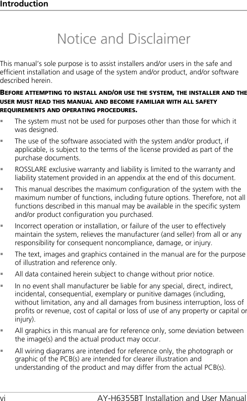 Introduction vi AY-H6355BT Installation and User Manual Notice and Disclaimer This manual’s sole purpose is to assist installers and/or users in the safe and efficient installation and usage of the system and/or product, and/or software described herein. BEFORE ATTEMPTING TO INSTALL AND/OR USE THE SYSTEM, THE INSTALLER AND THE USER MUST READ THIS MANUAL AND BECOME FAMILIAR WITH ALL SAFETY REQUIREMENTS AND OPERATING PROCEDURES.  The system must not be used for purposes other than those for which it was designed.  The use of the software associated with the system and/or product, if applicable, is subject to the terms of the license provided as part of the purchase documents.  ROSSLARE exclusive warranty and liability is limited to the warranty and liability statement provided in an appendix at the end of this document.  This manual describes the maximum configuration of the system with the maximum number of functions, including future options. Therefore, not all functions described in this manual may be available in the specific system and/or product configuration you purchased.  Incorrect operation or installation, or failure of the user to effectively maintain the system, relieves the manufacturer (and seller) from all or any responsibility for consequent noncompliance, damage, or injury.  The text, images and graphics contained in the manual are for the purpose of illustration and reference only.  All data contained herein subject to change without prior notice.  In no event shall manufacturer be liable for any special, direct, indirect, incidental, consequential, exemplary or punitive damages (including, without limitation, any and all damages from business interruption, loss of profits or revenue, cost of capital or loss of use of any property or capital or injury).  All graphics in this manual are for reference only, some deviation between the image(s) and the actual product may occur.  All wiring diagrams are intended for reference only, the photograph or graphic of the PCB(s) are intended for clearer illustration and understanding of the product and may differ from the actual PCB(s).
