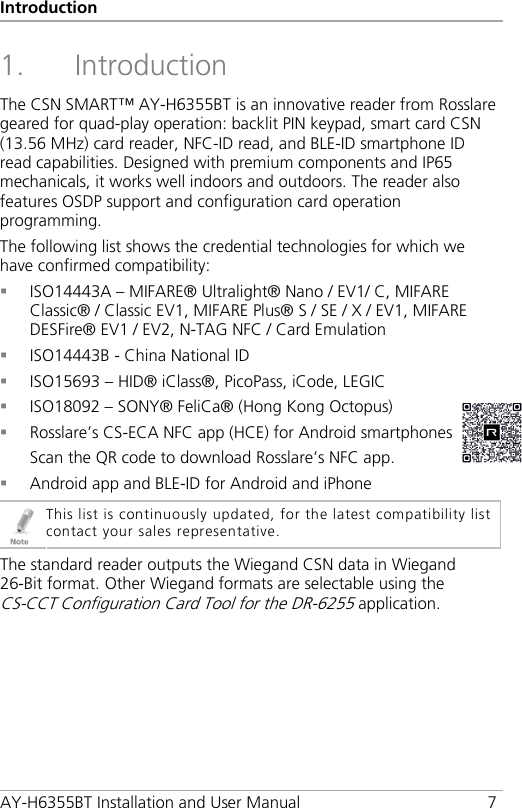 Introduction AY-H6355BT Installation and User Manual  7 1. Introduction The CSN SMART™ AY-H6355BT is an innovative reader from Rosslare geared for quad-play operation: backlit PIN keypad, smart card CSN (13.56 MHz) card reader, NFC-ID read, and BLE-ID smartphone ID read capabilities. Designed with premium components and IP65 mechanicals, it works well indoors and outdoors. The reader also features OSDP support and configuration card operation programming. The following list shows the credential technologies for which we have confirmed compatibility:  ISO14443A – MIFARE® Ultralight® Nano / EV1/ C, MIFARE Classic® / Classic EV1, MIFARE Plus® S / SE / X / EV1, MIFARE DESFire® EV1 / EV2, N-TAG NFC / Card Emulation  ISO14443B - China National ID  ISO15693 – HID® iClass®, PicoPass, iCode, LEGIC  ISO18092 – SONY® FeliCa® (Hong Kong Octopus)  Rosslare’s CS-ECA NFC app (HCE) for Android smartphones Scan the QR code to download Rosslare’s NFC app.  Android app and BLE-ID for Android and iPhone  This list is continuously updated, for the latest compatibility list contact your sales representative. The standard reader outputs the Wiegand CSN data in Wiegand 26-Bit format. Other Wiegand formats are selectable using the CS-CCT Configuration Card Tool for the DR-6255 application. 