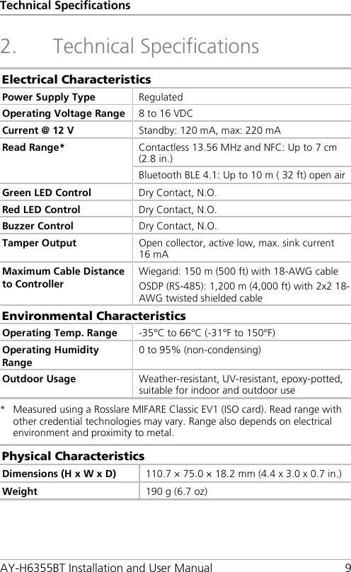 Technical Specifications AY-H6355BT Installation and User Manual  9 2. Technical Specifications Electrical Characteristics Power Supply Type Regulated Operating Voltage Range 8 to 16 VDC Current @ 12 V  Standby: 120 mA, max: 220 mA Read Range* Contactless 13.56 MHz and NFC: Up to 7 cm (2.8 in.) Bluetooth BLE 4.1: Up to 10 m ( 32 ft) open air Green LED Control Dry Contact, N.O. Red LED Control Dry Contact, N.O. Buzzer Control Dry Contact, N.O. Tamper Output Open collector, active low, max. sink current 16 mA Maximum Cable Distance to Controller Wiegand: 150 m (500 ft) with 18-AWG cable OSDP (RS-485): 1,200 m (4,000 ft) with 2x2 18-AWG twisted shielded cable Environmental Characteristics Operating Temp. Range -35°C to 66°C (-31°F to 150°F) Operating Humidity Range 0 to 95% (non-condensing) Outdoor Usage Weather-resistant, UV-resistant, epoxy-potted, suitable for indoor and outdoor use *  Measured using a Rosslare MIFARE Classic EV1 (ISO card). Read range with other credential technologies may vary. Range also depends on electrical environment and proximity to metal. Physical Characteristics Dimensions (H x W x D) 110.7 × 75.0 × 18.2 mm (4.4 x 3.0 x 0.7 in.) Weight 190 g (6.7 oz)  