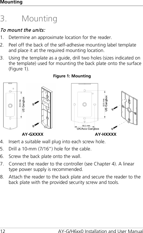 Mounting 12 AY-G/H6xx0 Installation and User Manual 3. Mounting To mount the units: 1. Determine an approximate location for the reader. 2. Peel off the back of the self-adhesive mounting label template and place it at the required mounting location. 3. Using the template as a guide, drill two holes (sizes indicated on the template) used for mounting the back plate onto the surface (Figure 1). Figure 1: Mounting    AY-GXXXX  AY-HXXXX 4. Insert a suitable wall plug into each screw hole. 5. Drill a 10-mm (7/16”) hole for the cable. 6. Screw the back plate onto the wall. 7. Connect the reader to the controller (see Chapter  4). A linear type power supply is recommended. 8. Attach the reader to the back plate and secure the reader to the back plate with the provided security screw and tools.  