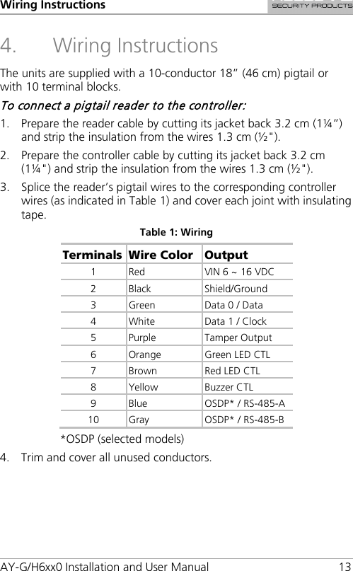 Wiring Instructions AY-G/H6xx0 Installation and User Manual 13 4. Wiring Instructions The units are supplied with a 10-conductor 18” (46 cm) pigtail or with 10 terminal blocks. To connect a pigtail reader to the controller: 1. Prepare the reader cable by cutting its jacket back 3.2 cm (1¼”) and strip the insulation from the wires 1.3 cm (½&quot;). 2. Prepare the controller cable by cutting its jacket back 3.2 cm (1¼&quot;) and strip the insulation from the wires 1.3 cm (½&quot;). 3. Splice the reader’s pigtail wires to the corresponding controller wires (as indicated in Table 1) and cover each joint with insulating tape. Table 1: Wiring Terminals Wire Color Output 1  Red VIN 6 ~ 16 VDC 2  Black Shield/Ground 3  Green  Data 0 / Data 4  White Data 1 / Clock 5  Purple  Tamper Output 6  Orange Green LED CTL 7  Brown Red LED CTL 8  Yellow Buzzer CTL 9  Blue OSDP* / RS-485-A 10 Gray OSDP* / RS-485-B *OSDP (selected models) 4. Trim and cover all unused conductors. 