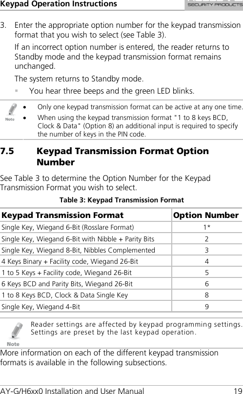 Keypad Operation Instructions AY-G/H6xx0 Installation and User Manual 19 3. Enter the appropriate option number for the keypad transmission format that you wish to select (see Table 3). If an incorrect option number is entered, the reader returns to Standby mode and the keypad transmission format remains unchanged. The system returns to Standby mode.  You hear three beeps and the green LED blinks.  • Only one keypad transmission format can be active at any one time. • When using the keypad transmission format &quot;1 to 8 keys BCD, Clock &amp; Data&quot; (Option 8) an additional input is required to specify the number of keys in the PIN code. 7.5 Keypad Transmission Format Option Number See Table 3 to determine the Option Number for the Keypad Transmission Format you wish to select. Table 3: Keypad Transmission Format Keypad Transmission Format Option Number Single Key, Wiegand 6-Bit (Rosslare Format) 1* Single Key, Wiegand 6-Bit with Nibble + Parity Bits  2 Single Key, Wiegand 8-Bit, Nibbles Complemented  3 4 Keys Binary + Facility code, Wiegand 26-Bit  4 1 to 5 Keys + Facility code, Wiegand 26-Bit 5 6 Keys BCD and Parity Bits, Wiegand 26-Bit  6 1 to 8 Keys BCD, Clock &amp; Data Single Key  8 Single Key, Wiegand 4-Bit  9   Reader settings are affected by keypad programming settings. Settings are preset by the last keypad operation. More information on each of the different keypad transmission formats is available in the following subsections. 