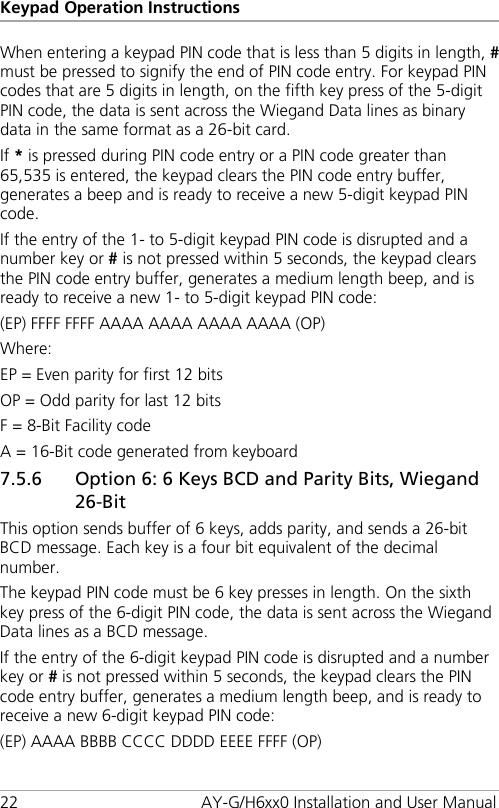 Keypad Operation Instructions 22 AY-G/H6xx0 Installation and User Manual When entering a keypad PIN code that is less than 5 digits in length, # must be pressed to signify the end of PIN code entry. For keypad PIN codes that are 5 digits in length, on the fifth key press of the 5-digit PIN code, the data is sent across the Wiegand Data lines as binary data in the same format as a 26-bit card. If * is pressed during PIN code entry or a PIN code greater than 65,535 is entered, the keypad clears the PIN code entry buffer, generates a beep and is ready to receive a new 5-digit keypad PIN code. If the entry of the 1- to 5-digit keypad PIN code is disrupted and a number key or # is not pressed within 5 seconds, the keypad clears the PIN code entry buffer, generates a medium length beep, and is ready to receive a new 1- to 5-digit keypad PIN code: (EP) FFFF FFFF AAAA AAAA AAAA AAAA (OP) Where: EP = Even parity for first 12 bits OP = Odd parity for last 12 bits F = 8-Bit Facility code A = 16-Bit code generated from keyboard 7.5.6 Option 6: 6 Keys BCD and Parity Bits, Wiegand 26-Bit This option sends buffer of 6 keys, adds parity, and sends a 26-bit BCD message. Each key is a four bit equivalent of the decimal number. The keypad PIN code must be 6 key presses in length. On the sixth key press of the 6-digit PIN code, the data is sent across the Wiegand Data lines as a BCD message. If the entry of the 6-digit keypad PIN code is disrupted and a number key or # is not pressed within 5 seconds, the keypad clears the PIN code entry buffer, generates a medium length beep, and is ready to receive a new 6-digit keypad PIN code: (EP) AAAA BBBB CCCC DDDD EEEE FFFF (OP) 