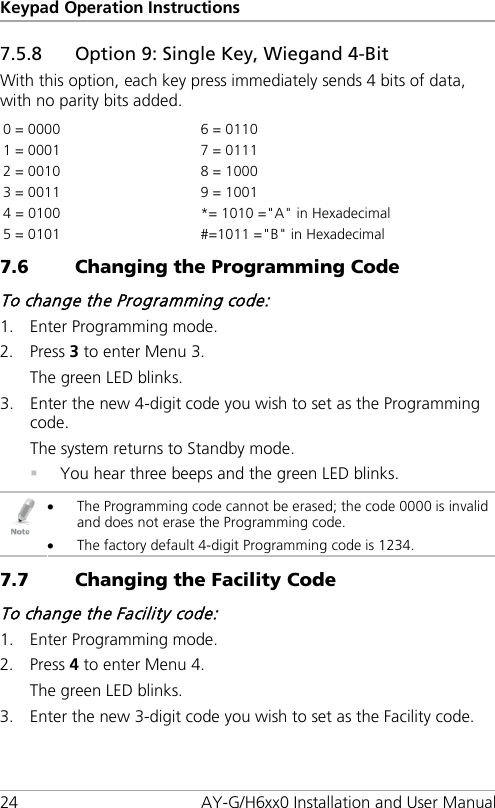 Keypad Operation Instructions 24 AY-G/H6xx0 Installation and User Manual 7.5.8 Option 9: Single Key, Wiegand 4-Bit With this option, each key press immediately sends 4 bits of data, with no parity bits added. 0 = 0000 6 = 0110 1 = 0001  7 = 0111 2 = 0010  8 = 1000 3 = 0011 9 = 1001 4 = 0100  *= 1010 =&quot;A&quot; in Hexadecimal 5 = 0101  #=1011 =&quot;B&quot; in Hexadecimal 7.6 Changing the Programming Code To change the Programming code: 1. Enter Programming mode. 2. Press 3 to enter Menu 3. The green LED blinks. 3. Enter the new 4-digit code you wish to set as the Programming code. The system returns to Standby mode.  You hear three beeps and the green LED blinks.  • The Programming code cannot be erased; the code 0000 is invalid and does not erase the Programming code. • The factory default 4-digit Programming code is 1234. 7.7 Changing the Facility Code To change the Facility code: 1. Enter Programming mode.   2. Press 4 to enter Menu 4. The green LED blinks. 3. Enter the new 3-digit code you wish to set as the Facility code. 