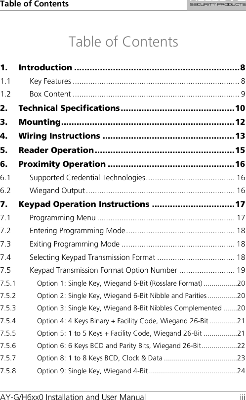 Table of Contents AY-G/H6xx0 Installation and User Manual iii Table of Contents 1. Introduction ................................................................ 8 1.1 Key Features ........................................................................... 8 1.2 Box Content ........................................................................... 9 2. Technical Specifications ............................................ 10 3. Mounting ................................................................... 12 4. Wiring Instructions ................................................... 13 5. Reader Operation ...................................................... 15 6. Proximity Operation ................................................. 16 6.1 Supported Credential Technologies ........................................ 16 6.2 Wiegand Output ................................................................... 16 7. Keypad Operation Instructions ................................ 17 7.1 Programming Menu .............................................................. 17 7.2 Entering Programming Mode ................................................. 18 7.3 Exiting Programming Mode ................................................... 18 7.4 Selecting Keypad Transmission Format ................................... 18 7.5 Keypad Transmission Format Option Number ......................... 19 7.5.1 Option 1: Single Key, Wiegand 6-Bit (Rosslare Format) ................. 20 7.5.2 Option 2: Single Key, Wiegand 6-Bit Nibble and Parities ............... 20 7.5.3 Option 3: Single Key, Wiegand 8-Bit Nibbles Complemented ....... 20 7.5.4 Option 4: 4 Keys Binary + Facility Code, Wiegand 26-Bit .............. 21 7.5.5 Option 5: 1 to 5 Keys + Facility Code, Wiegand 26-Bit ................. 21 7.5.6 Option 6: 6 Keys BCD and Parity Bits, Wiegand 26-Bit .................. 22 7.5.7 Option 8: 1 to 8 Keys BCD, Clock &amp; Data ..................................... 23 7.5.8 Option 9: Single Key, Wiegand 4-Bit ............................................. 24 