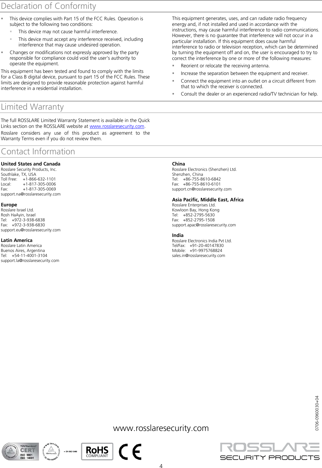  4 Declaration of Conformity This device complies with Part 15 of the FCC Rules. Operation is subject to the following two conditions:  This device may not cause harmful interference.  This device must accept any interference received, including interference that may cause undesired operation.  Changes or modifications not expressly approved by the party responsible for compliance could void the user&apos;s authority to operate the equipment. This equipment has been tested and found to comply with the limits for a Class B digital device, pursuant to part 15 of the FCC Rules. These limits are designed to provide reasonable protection against harmful interference in a residential installation. This equipment generates, uses, and can radiate radio frequency energy and, if not installed and used in accordance with the instructions, may cause harmful interference to radio communications. However, there is no guarantee that interference will not occur in a particular installation. If this equipment does cause harmful interference to radio or television reception, which can be determined by turning the equipment off and on, the user is encouraged to try to correct the interference by one or more of the following measures:  Reorient or relocate the receiving antenna.  Increase the separation between the equipment and receiver.  Connect the equipment into an outlet on a circuit different from that to which the receiver is connected.  Consult the dealer or an experienced radio/TV technician for help. Limited Warranty The full ROSSLARE Limited Warranty Statement is available in the Quick Links section on the ROSSLARE website at www.rosslaresecurity.com. Rosslare considers any use of this product as agreement to the Warranty Terms even if you do not review them. Contact InformationUnited States and Canada Rosslare Security Products, Inc. Southlake, TX, USA Toll Free: +1-866-632-1101 Local: +1-817-305-0006 Fax: +1-817-305-0069 support.na@rosslaresecurity.com  Europe Rosslare Israel Ltd. Rosh HaAyin, Israel Tel:  +972-3-938-6838 Fax: +972-3-938-6830 support.eu@rosslaresecurity.com  Latin America Rosslare Latin America Buenos Aires, Argentina Tel:  +54-11-4001-3104 support.la@rosslaresecurity.com  China Rosslare Electronics (Shenzhen) Ltd. Shenzhen, China Tel:  +86-755-8610-6842 Fax: +86-755-8610-6101 support.cn@rosslaresecurity.com  Asia Pacific, Middle East, Africa Rosslare Enterprises Ltd. Kowloon Bay, Hong Kong Tel:  +852-2795-5630 Fax: +852-2795-1508 support.apac@rosslaresecurity.com  India Rosslare Electronics India Pvt Ltd. Tel/Fax:  +91-20-40147830 Mobile: +91-9975768824 sales.in@rosslaresecurity.com               www.rosslaresecurity.com              0706-0960030+04 