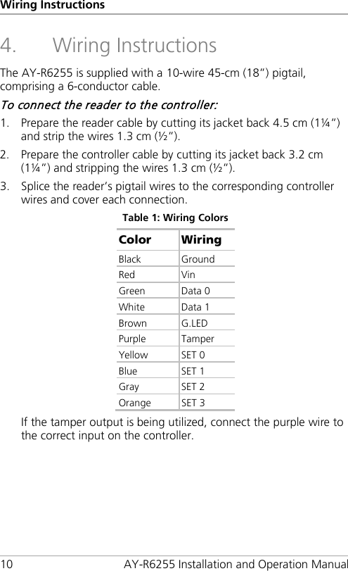 Wiring Instructions 10 AY-R6255 Installation and Operation Manual 4. Wiring Instructions The AY-R6255 is supplied with a 10-wire 45-cm (18”) pigtail, comprising a 6-conductor cable. To connect the reader to the controller: 1. Prepare the reader cable by cutting its jacket back 4.5 cm (1¼”) and strip the wires 1.3 cm (½”). 2. Prepare the controller cable by cutting its jacket back 3.2 cm (1¼”) and stripping the wires 1.3 cm (½”). 3. Splice the reader’s pigtail wires to the corresponding controller wires and cover each connection. Table 1: Wiring Colors Color Wiring Black Ground Red Vin Green  Data 0 White Data 1 Brown G.LED Purple  Tamper Yellow SET 0 Blue SET 1 Gray SET 2 Orange SET 3 If the tamper output is being utilized, connect the purple wire to the correct input on the controller. 