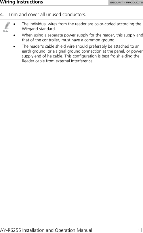 Wiring Instructions AY-R6255 Installation and Operation Manual 11 4. Trim and cover all unused conductors.  • The individual wires from the reader are color-coded according the Wiegand standard. • When using a separate power supply for the reader, this supply and that of the controller, must have a common ground. • The reader’s cable shield wire should preferably be attached to an earth ground, or a signal ground connection at the panel, or power supply end of he cable. This configuration is best fro shielding the Reader cable from external interference   