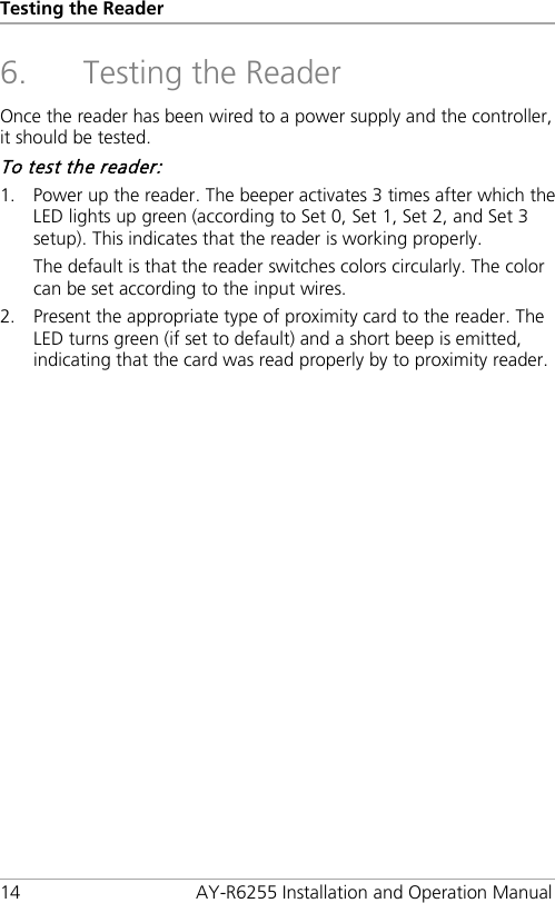 Testing the Reader 14 AY-R6255 Installation and Operation Manual 6. Testing the Reader Once the reader has been wired to a power supply and the controller, it should be tested. To test the reader: 1. Power up the reader. The beeper activates 3 times after which the LED lights up green (according to Set 0, Set 1, Set 2, and Set 3 setup). This indicates that the reader is working properly. The default is that the reader switches colors circularly. The color can be set according to the input wires. 2. Present the appropriate type of proximity card to the reader. The LED turns green (if set to default) and a short beep is emitted, indicating that the card was read properly by to proximity reader.  