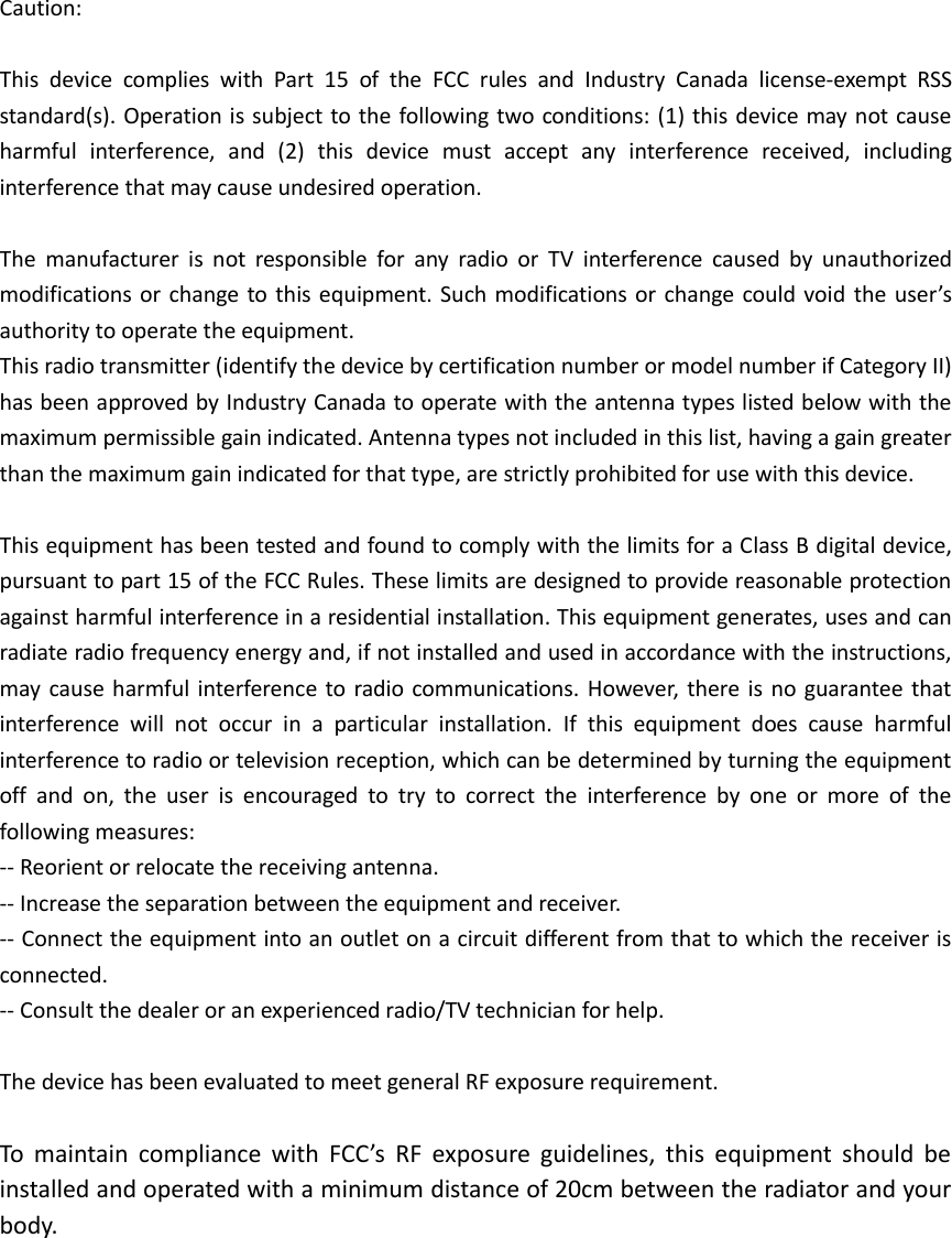 Caution:  This  device  complies  with  Part  15  of  the  FCC  rules  and  Industry  Canada  license-exempt  RSS standard(s). Operation is subject to the following two conditions: (1) this device may not cause harmful  interference,  and  (2)  this  device  must  accept  any  interference  received,  including interference that may cause undesired operation.  The  manufacturer  is  not  responsible  for  any  radio  or  TV  interference  caused  by  unauthorized modifications or change to this equipment. Such modifications or change could void the user’s authority to operate the equipment. This radio transmitter (identify the device by certification number or model number if Category II) has been approved by Industry Canada to operate with the antenna types listed below with the maximum permissible gain indicated. Antenna types not included in this list, having a gain greater than the maximum gain indicated for that type, are strictly prohibited for use with this device.  This equipment has been tested and found to comply with the limits for a Class B digital device, pursuant to part 15 of the FCC Rules. These limits are designed to provide reasonable protection against harmful interference in a residential installation. This equipment generates, uses and can radiate radio frequency energy and, if not installed and used in accordance with the instructions, may cause harmful interference to radio communications. However, there is no guarantee that interference  will  not  occur  in  a  particular  installation.  If  this  equipment  does  cause  harmful interference to radio or television reception, which can be determined by turning the equipment off  and  on,  the  user  is  encouraged  to  try  to  correct  the  interference  by  one  or  more  of  the following measures:   -- Reorient or relocate the receiving antenna.   -- Increase the separation between the equipment and receiver.   -- Connect the equipment into an outlet on a circuit different from that to which the receiver is connected.   -- Consult the dealer or an experienced radio/TV technician for help.  The device has been evaluated to meet general RF exposure requirement.   To  maintain  compliance  with  FCC’s  RF  exposure  guidelines,  this  equipment  should  be installed and operated with a minimum distance of 20cm between the radiator and your body. 