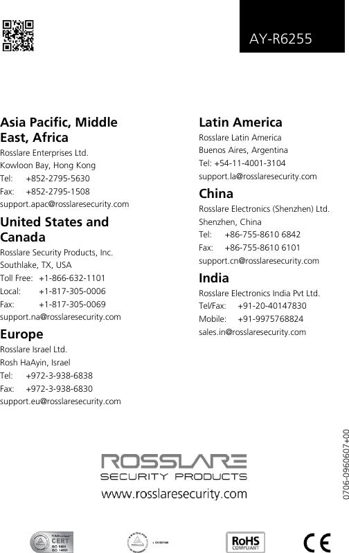   AY-R6255    Asia Pacific, Middle East, Africa Rosslare Enterprises Ltd. Kowloon Bay, Hong Kong Tel:  +852-2795-5630  Fax: +852-2795-1508  support.apac@rosslaresecurity.com United States and Canada  Rosslare Security Products, Inc. Southlake, TX, USA Toll Free:  +1-866-632-1101 Local:  +1-817-305-0006 Fax:  +1-817-305-0069 support.na@rosslaresecurity.com Europe Rosslare Israel Ltd. Rosh HaAyin, Israel Tel:  +972-3-938-6838 Fax: +972-3-938-6830 support.eu@rosslaresecurity.com Latin America Rosslare Latin America Buenos Aires, Argentina Tel: +54-11-4001-3104 support.la@rosslaresecurity.com China Rosslare Electronics (Shenzhen) Ltd. Shenzhen, China Tel:  +86-755-8610 6842 Fax:  +86-755-8610 6101 support.cn@rosslaresecurity.com India Rosslare Electronics India Pvt Ltd. Tel/Fax:  +91-20-40147830 Mobile: +91-9975768824 sales.in@rosslaresecurity.com  0706-0960607+00 