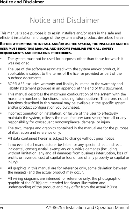 Notice and Disclaimer vi AY-R6255 Installation and Operation Manual Notice and Disclaimer This manual’s sole purpose is to assist installers and/or users in the safe and efficient installation and usage of the system and/or product described herein. BEFORE ATTEMPTING TO INSTALL AND/OR USE THE SYSTEM, THE INSTALLER AND THE USER MUST READ THIS MANUAL AND BECOME FAMILIAR WITH ALL SAFETY REQUIREMENTS AND OPERATING PROCEDURES.  The system must not be used for purposes other than those for which it was designed.  The use of the software associated with the system and/or product, if applicable, is subject to the terms of the license provided as part of the purchase documents.  ROSSLARE exclusive warranty and liability is limited to the warranty and liability statement provided in an appendix at the end of this document.  This manual describes the maximum configuration of the system with the maximum number of functions, including future options. Therefore, not all functions described in this manual may be available in the specific system and/or product configuration you purchased.  Incorrect operation or installation, or failure of the user to effectively maintain the system, relieves the manufacturer (and seller) from all or any responsibility for consequent noncompliance, damage, or injury.  The text, images and graphics contained in the manual are for the purpose of illustration and reference only.  All data contained herein is subject to change without prior notice.  In no event shall manufacturer be liable for any special, direct, indirect, incidental, consequential, exemplary or punitive damages (including, without limitation, any and all damages from business interruption, loss of profits or revenue, cost of capital or loss of use of any property or capital or injury).  All graphics in this manual are for reference only, some deviation between the image(s) and the actual product may occur.  All wiring diagrams are intended for reference only, the photograph or graphic of the PCB(s) are intended for clearer illustration and understanding of the product and may differ from the actual PCB(s).