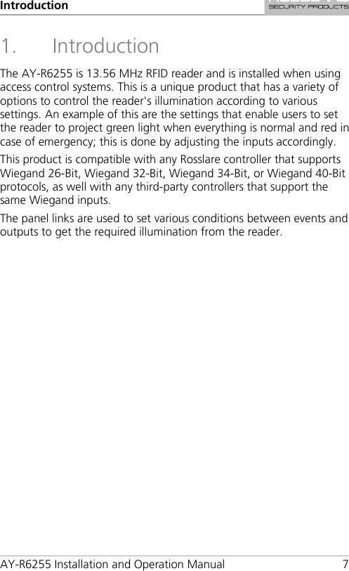 Introduction AY-R6255 Installation and Operation Manual  7 1. Introduction The AY-R6255 is 13.56 MHz RFID reader and is installed when using access control systems. This is a unique product that has a variety of options to control the reader&apos;s illumination according to various settings. An example of this are the settings that enable users to set the reader to project green light when everything is normal and red in case of emergency; this is done by adjusting the inputs accordingly. This product is compatible with any Rosslare controller that supports Wiegand 26-Bit, Wiegand 32-Bit, Wiegand 34-Bit, or Wiegand 40-Bit protocols, as well with any third-party controllers that support the same Wiegand inputs. The panel links are used to set various conditions between events and outputs to get the required illumination from the reader.  
