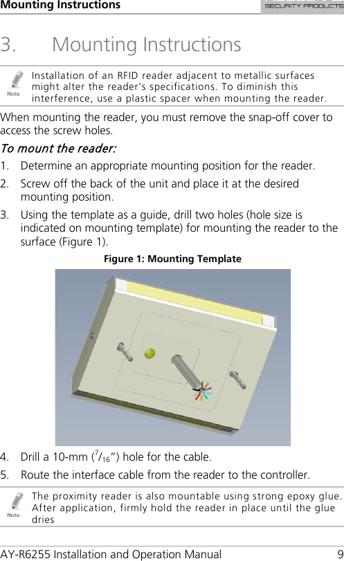Mounting Instructions AY-R6255 Installation and Operation Manual  9 3. Mounting Instructions  Installation of an RFID reader adjacent to metallic surfaces might alter the reader’s specifications. To diminish this interference, use a plastic spacer when mounting the reader. When mounting the reader, you must remove the snap-off cover to access the screw holes. To mount the reader: 1. Determine an appropriate mounting position for the reader. 2. Screw off the back of the unit and place it at the desired mounting position. 3. Using the template as a guide, drill two holes (hole size is indicated on mounting template) for mounting the reader to the surface (Figure 1). Figure 1: Mounting Template  4. Drill a 10-mm (7/16”) hole for the cable. 5. Route the interface cable from the reader to the controller.  The proximity reader is also mountable using strong epoxy glue. After application, firmly hold the reader in place until the glue dries 