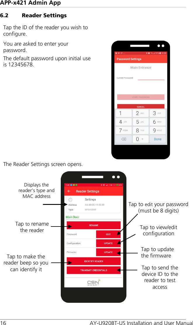 APP-x421 Admin App 16  AY-U920BT-US Installation and User Manual 6.2 Reader Settings Tap the ID of the reader you wish to configure.  You are asked to enter your password. The default password upon initial use is 12345678.  The Reader Settings screen opens.   Displays the reader’s type and MAC address Tap to rename the reader Tap to edit your password (must be 8 digits) Tap to update the firmware Tap to make the reader beep so you can identify it Tap to view/edit configuration Tap to send the device ID to the reader to test access 