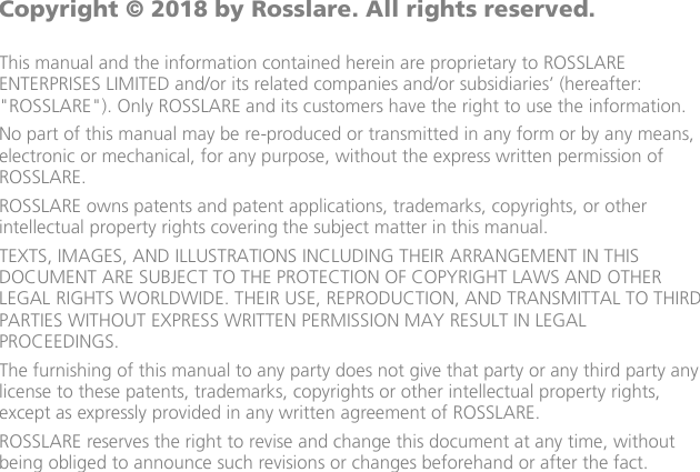                         Copyright © 2018 by Rosslare. All rights reserved.  This manual and the information contained herein are proprietary to ROSSLARE ENTERPRISES LIMITED and/or its related companies and/or subsidiaries’ (hereafter: &quot;ROSSLARE&quot;). Only ROSSLARE and its customers have the right to use the information. No part of this manual may be re-produced or transmitted in any form or by any means, electronic or mechanical, for any purpose, without the express written permission of ROSSLARE. ROSSLARE owns patents and patent applications, trademarks, copyrights, or other intellectual property rights covering the subject matter in this manual.  TEXTS, IMAGES, AND ILLUSTRATIONS INCLUDING THEIR ARRANGEMENT IN THIS DOCUMENT ARE SUBJECT TO THE PROTECTION OF COPYRIGHT LAWS AND OTHER LEGAL RIGHTS WORLDWIDE. THEIR USE, REPRODUCTION, AND TRANSMITTAL TO THIRD PARTIES WITHOUT EXPRESS WRITTEN PERMISSION MAY RESULT IN LEGAL PROCEEDINGS. The furnishing of this manual to any party does not give that party or any third party any license to these patents, trademarks, copyrights or other intellectual property rights, except as expressly provided in any written agreement of ROSSLARE. ROSSLARE reserves the right to revise and change this document at any time, without being obliged to announce such revisions or changes beforehand or after the fact.