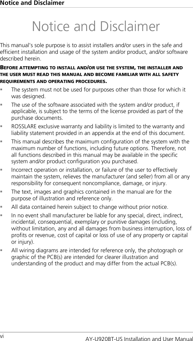 Notice and Disclaimer vi   Notice and Disclaimer This manual’s sole purpose is to assist installers and/or users in the safe and efficient installation and usage of the system and/or product, and/or software described herein. BEFORE ATTEMPTING TO INSTALL AND/OR USE THE SYSTEM, THE INSTALLER AND THE USER MUST READ THIS MANUAL AND BECOME FAMILIAR WITH ALL SAFETY REQUIREMENTS AND OPERATING PROCEDURES.  The system must not be used for purposes other than those for which it was designed.  The use of the software associated with the system and/or product, if applicable, is subject to the terms of the license provided as part of the purchase documents.  ROSSLARE exclusive warranty and liability is limited to the warranty and liability statement provided in an appendix at the end of this document.  This manual describes the maximum configuration of the system with the maximum number of functions, including future options. Therefore, not all functions described in this manual may be available in the specific system and/or product configuration you purchased.   Incorrect operation or installation, or failure of the user to effectively maintain the system, relieves the manufacturer (and seller) from all or any responsibility for consequent noncompliance, damage, or injury.  The text, images and graphics contained in the manual are for the purpose of illustration and reference only.  All data contained herein subject to change without prior notice.  In no event shall manufacturer be liable for any special, direct, indirect, incidental, consequential, exemplary or punitive damages (including, without limitation, any and all damages from business interruption, loss of profits or revenue, cost of capital or loss of use of any property or capital or injury).  All wiring diagrams are intended for reference only, the photograph or graphic of the PCB(s) are intended for clearer illustration and understanding of the product and may differ from the actual PCB(s).AY-U920BT-US Installation and User Manual