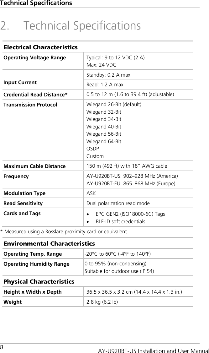 Technical Specifications 8   2. Technical Specifications Electrical Characteristics Operating Voltage Range Typical: 9 to 12 VDC (2 A) Max: 24 VDC  Input Current Standby: 0.2 A max Read: 1.2 A max Credential Read Distance*  0.5 to 12 m (1.6 to 39.4 ft) (adjustable) Transmission Protocol Wiegand 26-Bit (default) Wiegand 32-Bit Wiegand 34-Bit Wiegand 40-Bit Wiegand 56-Bit Wiegand 64-Bit OSDP Custom Maximum Cable Distance  150 m (492 ft) with 18” AWG cable Frequency AY-U920BT-US: 902–928 MHz (America) AY-U920BT-EU: 865–868 MHz (Europe) Modulation Type ASK Read Sensitivity Dual polarization read mode Cards and Tags • EPC GEN2 (ISO18000-6C) Tags • BLE-ID soft credentials * Measured using a Rosslare proximity card or equivalent. Environmental Characteristics Operating Temp. Range -20°C to 60°C (-4°F to 140°F) Operating Humidity Range 0 to 95% (non-condensing) Suitable for outdoor use (IP 54) Physical Characteristics Height x Width x Depth 36.5 x 36.5 x 3.2 cm (14.4 x 14.4 x 1.3 in.) Weight 2.8 kg (6.2 lb)  AY-U920BT-US Installation and User Manual