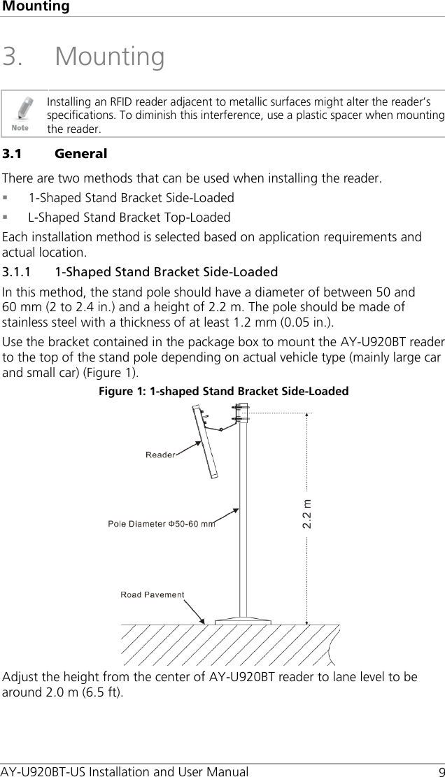 Mounting   9 3. Mounting  Installing an RFID reader adjacent to metallic surfaces might alter the reader’s specifications. To diminish this interference, use a plastic spacer when mounting the reader. 3.1 General There are two methods that can be used when installing the reader.  1-Shaped Stand Bracket Side-Loaded  L-Shaped Stand Bracket Top-Loaded Each installation method is selected based on application requirements and actual location. 3.1.1 1-Shaped Stand Bracket Side-Loaded In this method, the stand pole should have a diameter of between 50 and 60 mm (2 to 2.4 in.) and a height of 2.2 m. The pole should be made of stainless steel with a thickness of at least 1.2 mm (0.05 in.). Use the bracket contained in the package box to mount the AY-U920BT reader to the top of the stand pole depending on actual vehicle type (mainly large car and small car) (Figure 1). Figure 1: 1-shaped Stand Bracket Side-Loaded  Adjust the height from the center of AY-U920BT reader to lane level to be around 2.0 m (6.5 ft). AY-U920BT-US Installation and User Manual